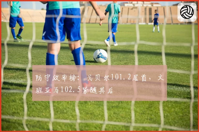 防守效率榜：戈贝尔101.2居首，文班亚马102.5紧随其后