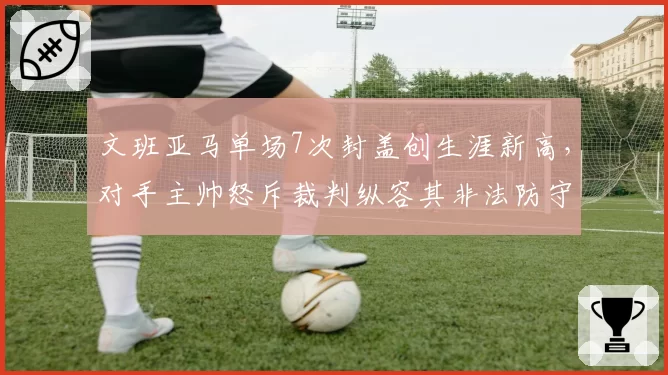 文班亚马单场7次封盖创生涯新高，对手主帅怒斥裁判纵容其非法防守