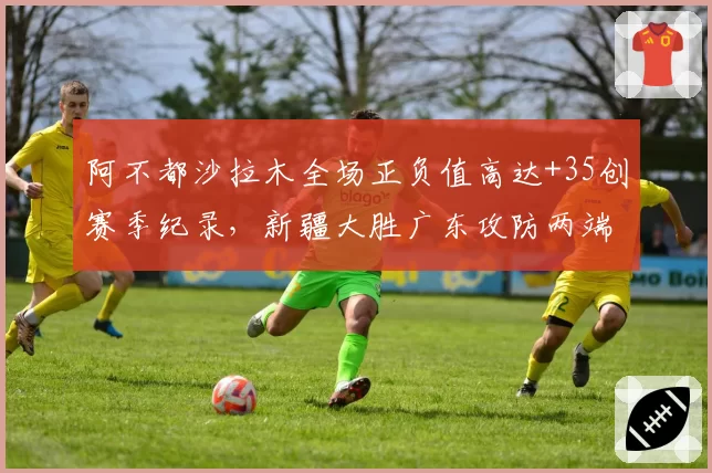 阿不都沙拉木全场正负值高达+35创赛季纪录，新疆大胜广东攻防两端统治级表现