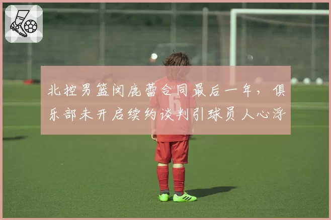 北控男篮闵鹿蕾合同最后一年，俱乐部未开启续约谈判引球员人心浮动