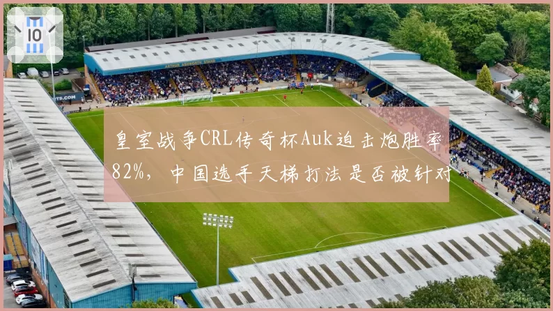 皇室战争CRL传奇杯Auk迫击炮胜率82%,中国选手天梯打法是否被针对?