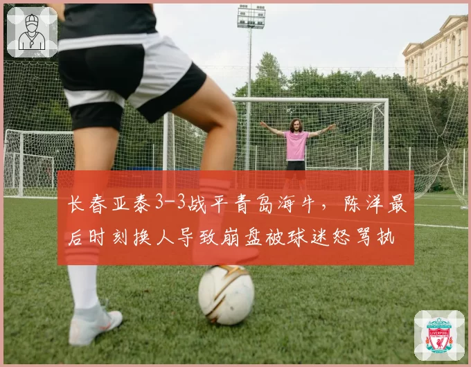长春亚泰3-3战平青岛海牛，陈洋最后时刻换人导致崩盘被球迷怒骂执教水平堪忧