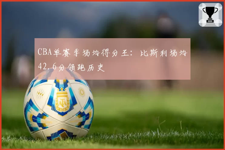 CBA单赛季场均得分王：比斯利场均42.6分领跑历史