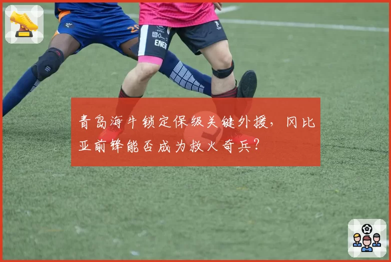 青岛海牛锁定保级关键外援，冈比亚前锋能否成为救火奇兵？