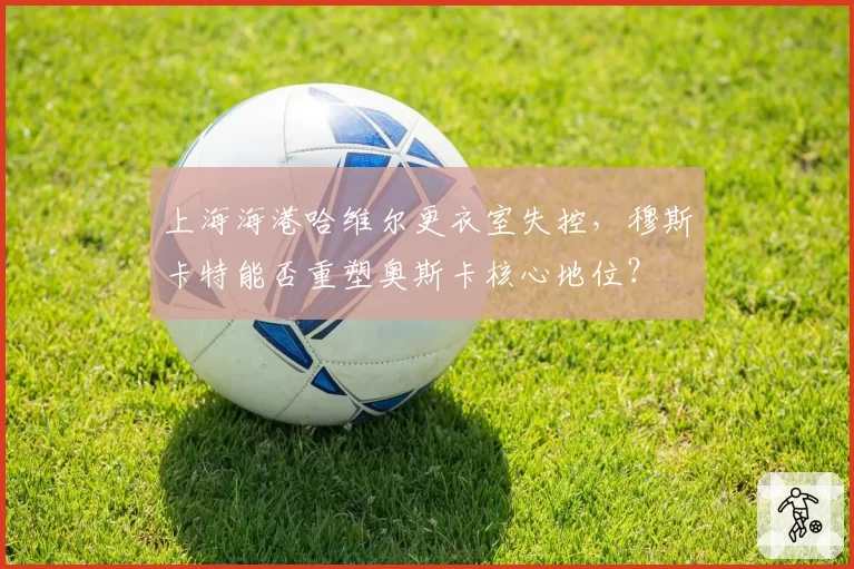 上海海港哈维尔更衣室失控，穆斯卡特能否重塑奥斯卡核心地位？