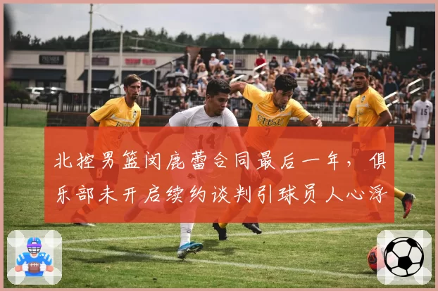 北控男篮闵鹿蕾合同最后一年,俱乐部未开启续约谈判引球员人心浮动