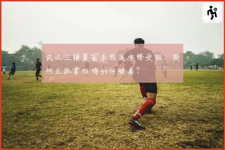 武汉三镇夏窗求购高中锋受阻，斯坦丘孤掌难鸣如何破局？