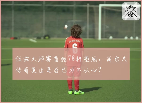 伍兹大师赛首轮78杆垫底，高尔夫传奇复出是否已力不从心？
