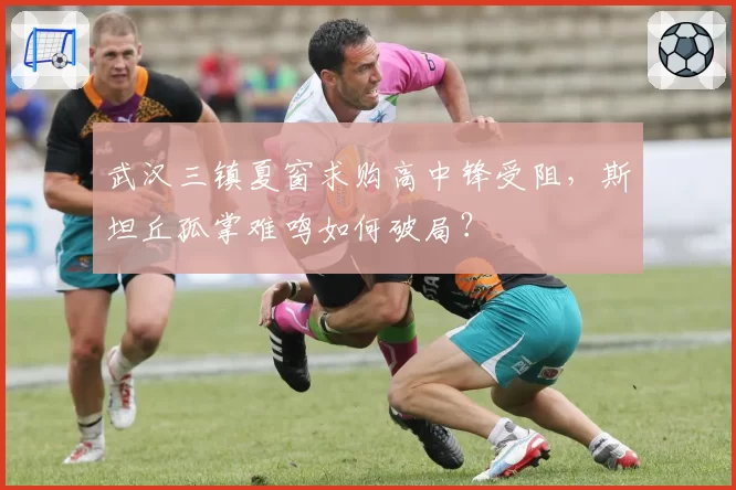 武汉三镇夏窗求购高中锋受阻，斯坦丘孤掌难鸣如何破局？