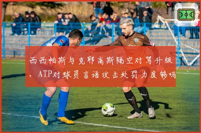 西西帕斯与克耶高斯隔空对骂升级，ATP对球员言语攻击处罚力度够吗？