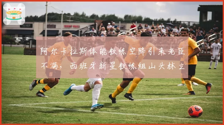 阿尔卡拉斯体能教练空降引来老臣不满，西班牙新星教练组山头林立难调和？
