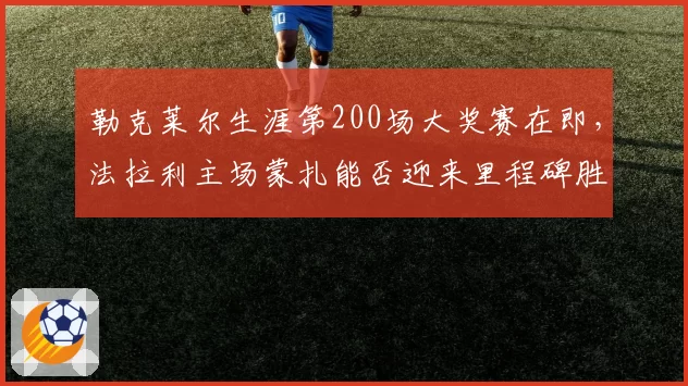 勒克莱尔生涯第200场大奖赛在即，法拉利主场蒙扎能否迎来里程碑胜利？