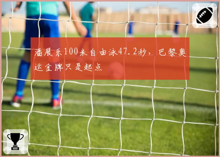 潘展乐100米自由泳47.2秒,巴黎奥运金牌只是起点