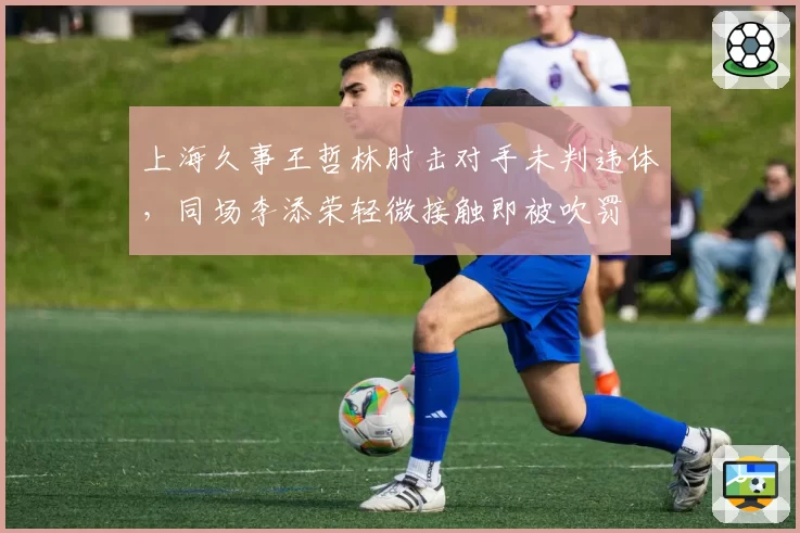 上海久事王哲林肘击对手未判违体，同场李添荣轻微接触即被吹罚