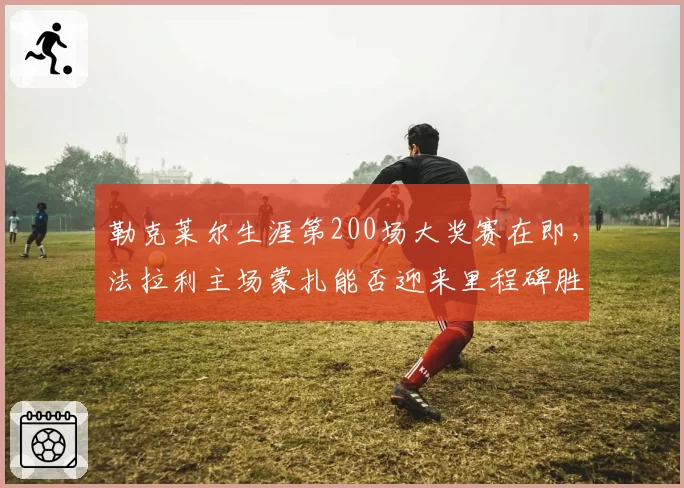 勒克莱尔生涯第200场大奖赛在即，法拉利主场蒙扎能否迎来里程碑胜利？
