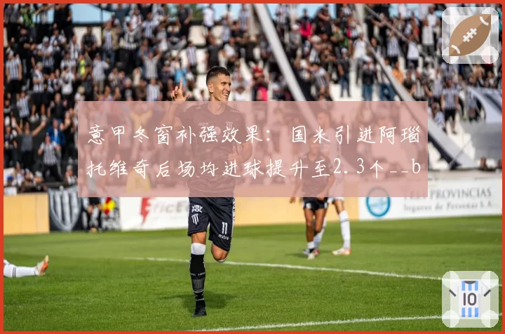 意甲冬窗补强效果：国米引进阿瑙托维奇后场均进球提升至2.3个__br_