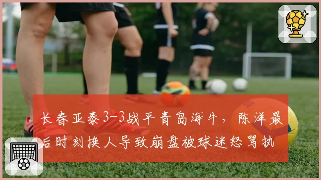 长春亚泰3-3战平青岛海牛，陈洋最后时刻换人导致崩盘被球迷怒骂执教水平堪忧