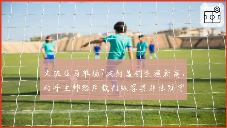 文班亚马单场7次封盖创生涯新高，对手主帅怒斥裁判纵容其非法防守