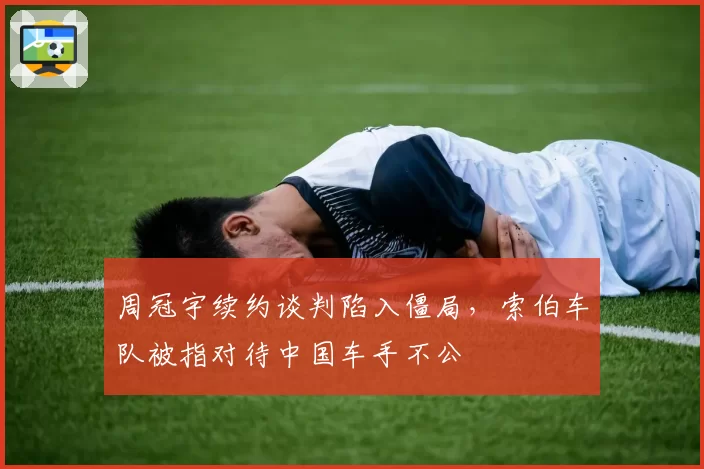 周冠宇续约谈判陷入僵局，索伯车队被指对待中国车手不公