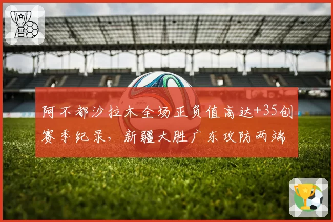 阿不都沙拉木全场正负值高达+35创赛季纪录，新疆大胜广东攻防两端统治级表现