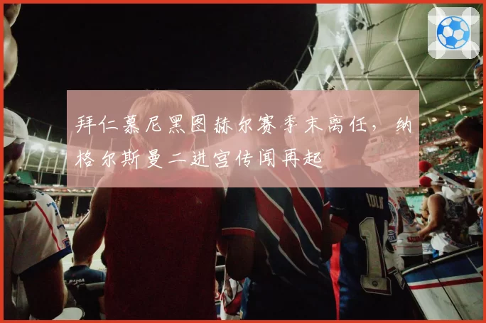 拜仁慕尼黑图赫尔赛季末离任，纳格尔斯曼二进宫传闻再起