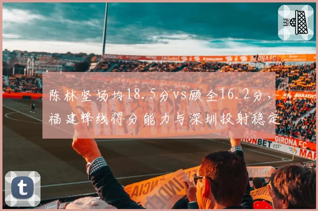陈林坚场均18.5分vs顾全16.2分，福建锋线得分能力与深圳投射稳定性对比