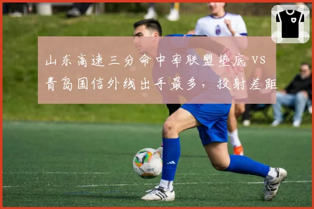 山东高速三分命中率联盟垫底 vs 青岛国信外线出手最多,投射差距拖累排名