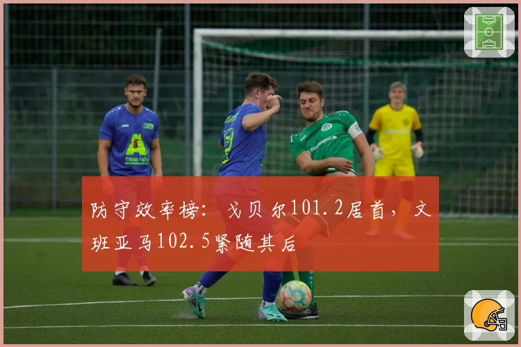 防守效率榜：戈贝尔101.2居首，文班亚马102.5紧随其后