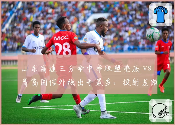 山东高速三分命中率联盟垫底 vs 青岛国信外线出手最多,投射差距拖累排名