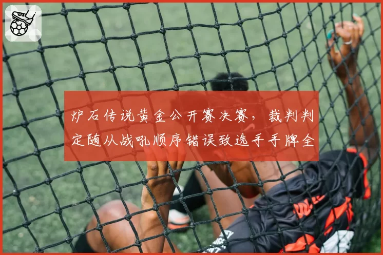 炉石传说黄金公开赛决赛，裁判判定随从战吼顺序错误致选手手牌全消引发争议