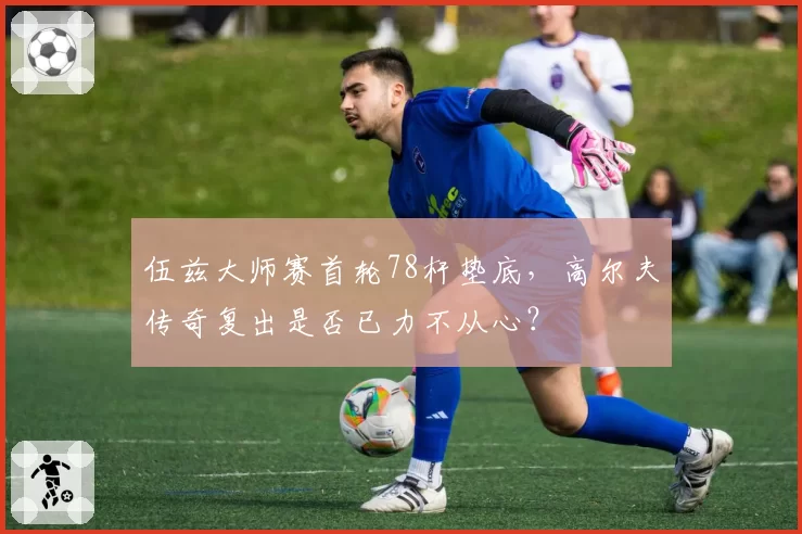 伍兹大师赛首轮78杆垫底，高尔夫传奇复出是否已力不从心？