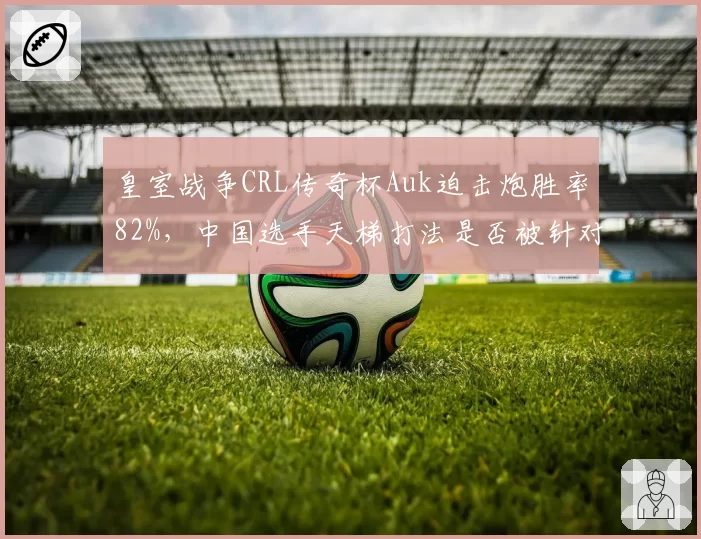 皇室战争CRL传奇杯Auk迫击炮胜率82%，中国选手天梯打法是否被针对？