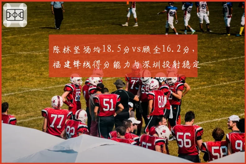 陈林坚场均18.5分vs顾全16.2分，福建锋线得分能力与深圳投射稳定性对比